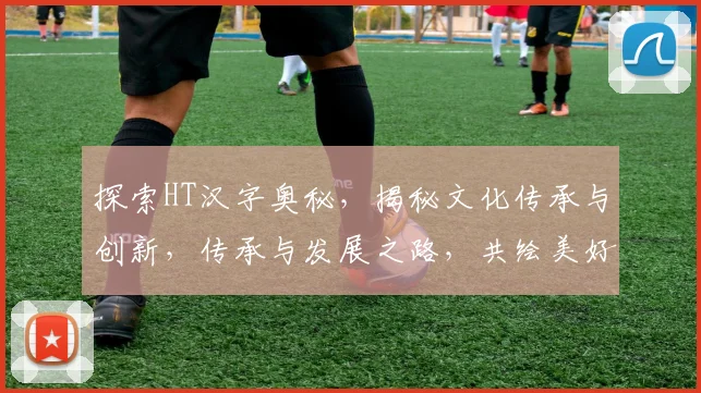 探索HT汉字奥秘，揭秘文化传承与创新，传承与发展之路，共绘美好未来
