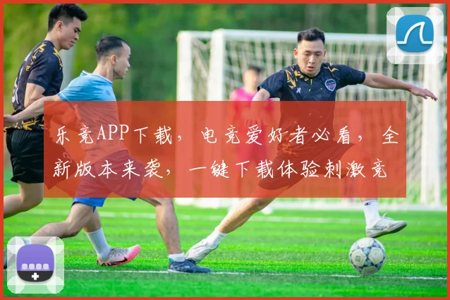 乐竞APP下载，电竞爱好者必看，全新版本来袭，一键下载体验刺激竞技