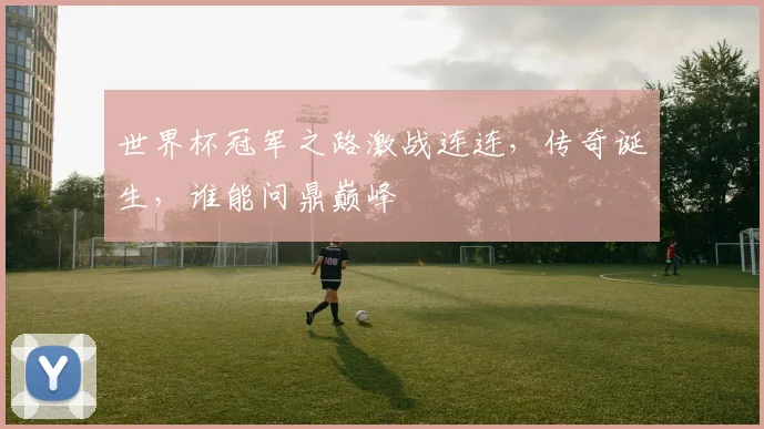 世界杯冠军之路激战连连，传奇诞生，谁能问鼎巅峰