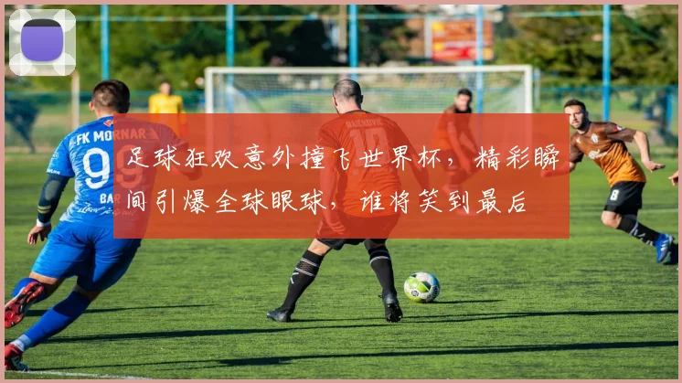 足球狂欢意外撞飞世界杯，精彩瞬间引爆全球眼球，谁将笑到最后