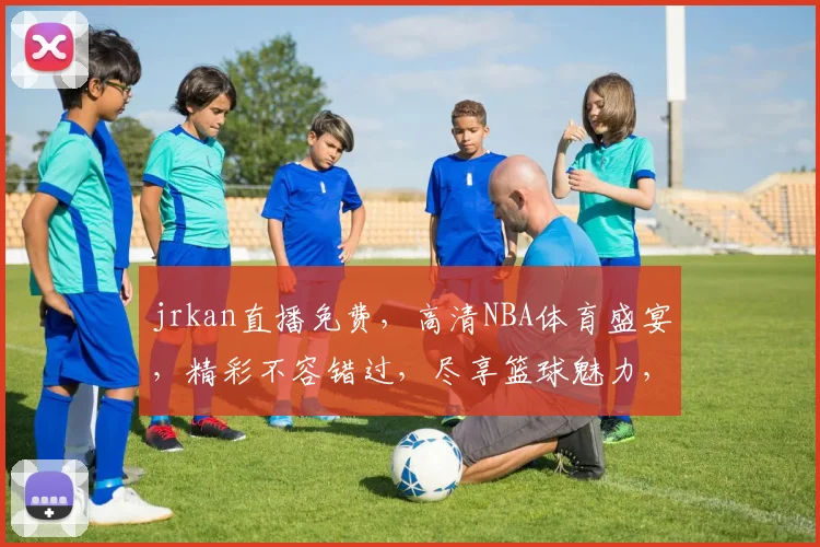 jrkan直播免费，高清NBA体育盛宴，精彩不容错过，尽享篮球魅力，三重惊喜等你来