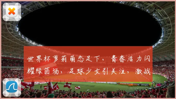 世界杯萝莉萌态足下，青春活力闪耀绿茵场，足球少女引关注，激战正酣不容错过
