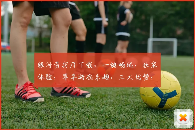 银河贵宾厅下载，一键畅玩，独家体验，尊享游戏乐趣，三大优势，不容错过，立即下载